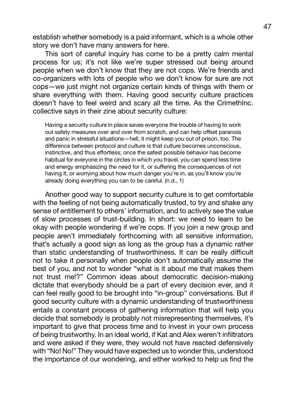 establish whether somebody is a paid informant, which is a whole other story we don’t have many answers for here. This sort of careful inquiry has come to be a pretty calm mental process for us; it’s not lie we’re super stressed out being around people when we don’t know that they are not cops. We’re friends and ‘co-organizers with lots of people who we don’t know for sure are not cops—we just might not organize certain kinds of things with them or share everything with them. Having good security culture practices doesn’t have to feel weird and scary all the time. As the Crimethinc. collective says in their zine about security culture: Having a security culure n place saves averyons the trouble of having fo work ot safety measures over and over from scratch, and can help offset parancia ‘and panic instressful situations—hel, it might keep you oLt of prson, 0o. The difference between protocol and culture is that culture becomes unconscious, instinctive, and thus sfforess; once the safest possible behavior has becoms. habitual fo everyons n the circes in which you travel, you can spend s time ‘and energy emphasizing the need for i, or suffering the consequences of not having t, or worrying about how much danger you’s n, as you’l Know you’re already doing everything you can to be careful. (0., 1) Another good way to support security culture s to get comfortable with the feeling of not being automatically trusted, to try and shake any sense of entitlement to others’ information, and to actively see the value of slow processes of trust-building. In short: we need to leam to be ‘okay with people wondering if we’re cops. If you join a new group and people aren’t immediately forthcoming with all sensitive information, that’s actually a good sign s long as the group has a dynamic rather than static understanding of trustworthiness. It can be really difficult not to take it personally when people don’t automatically assume the best of you, and not to wonder “what is it about me that makes them not trust me!?” Common ideas about democratic decision-making dictate that everybody should be a part of every decision ever, and it can feel really good to be brought into “in-group” conversations. But if ‘good security culture with a dynamic understanding of trustworthiness entails a constant process of gathering information that will help you decide that somebody is probably not misrepresenting themselves, it’s important to give that process time and to invest in your own process of being trustworthy. In an ideal world, if Kat and Alex weren’t infitrators and were asked if they were, they would not have reacted defensively ‘with “Nol No!” They would have expected us to wonder this, understood the importance of our wondering, and either worked to help us find the a7